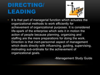 DIRECTING/
LEADING
• It is that part of managerial function which actuates the
organizational methods to work efficiently for
achievement of organizational purposes. It is considered
life-spark of the enterprise which sets it in motion the
action of people because planning, organizing and
staffing are the mere preparations for doing the work.
Direction is that inert-personnel aspect of management
which deals directly with influencing, guiding, supervising,
motivating sub-ordinate for the achievement of
organizational goals.
-Management Study Guide
 