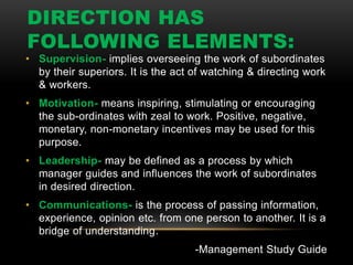 DIRECTION HAS
FOLLOWING ELEMENTS:
• Supervision- implies overseeing the work of subordinates
by their superiors. It is the act of watching & directing work
& workers.
• Motivation- means inspiring, stimulating or encouraging
the sub-ordinates with zeal to work. Positive, negative,
monetary, non-monetary incentives may be used for this
purpose.
• Leadership- may be defined as a process by which
manager guides and influences the work of subordinates
in desired direction.
• Communications- is the process of passing information,
experience, opinion etc. from one person to another. It is a
bridge of understanding.
-Management Study Guide
 