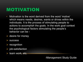 MOTIVATION
• Motivation is the word derived from the word ’motive’
which means needs, desires, wants or drives within the
individuals. It is the process of stimulating people to
actions to accomplish the goals. In the work goal context
the psychological factors stimulating the people’s
behavior can be -
 desire for money
 success
 recognition
 job-satisfaction
 team work, etc.
-Management Study Guide
 