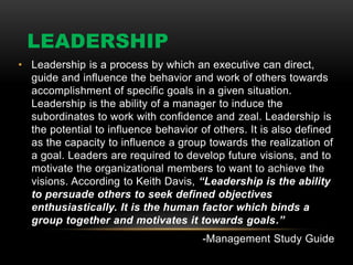 LEADERSHIP
• Leadership is a process by which an executive can direct,
guide and influence the behavior and work of others towards
accomplishment of specific goals in a given situation.
Leadership is the ability of a manager to induce the
subordinates to work with confidence and zeal. Leadership is
the potential to influence behavior of others. It is also defined
as the capacity to influence a group towards the realization of
a goal. Leaders are required to develop future visions, and to
motivate the organizational members to want to achieve the
visions. According to Keith Davis, “Leadership is the ability
to persuade others to seek defined objectives
enthusiastically. It is the human factor which binds a
group together and motivates it towards goals.”
-Management Study Guide
 