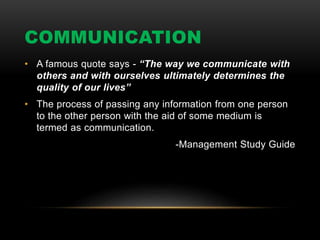 COMMUNICATION
• A famous quote says - “The way we communicate with
others and with ourselves ultimately determines the
quality of our lives”
• The process of passing any information from one person
to the other person with the aid of some medium is
termed as communication.
-Management Study Guide
 