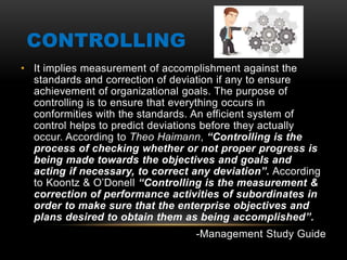 CONTROLLING
• It implies measurement of accomplishment against the
standards and correction of deviation if any to ensure
achievement of organizational goals. The purpose of
controlling is to ensure that everything occurs in
conformities with the standards. An efficient system of
control helps to predict deviations before they actually
occur. According to Theo Haimann, “Controlling is the
process of checking whether or not proper progress is
being made towards the objectives and goals and
acting if necessary, to correct any deviation”. According
to Koontz & O’Donell “Controlling is the measurement &
correction of performance activities of subordinates in
order to make sure that the enterprise objectives and
plans desired to obtain them as being accomplished”.
-Management Study Guide
 