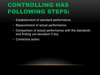 CONTROLLING HAS
FOLLOWING STEPS:
• Establishment of standard performance.
• Measurement of actual performance.
• Comparison of actual performance with the standards
and finding out deviation if any.
• Corrective action.
 