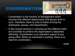 COORDINATION
• Coordination is the function of management which
ensures that different departments and groups work in
sync. Therefore, there is unity of action among the
employees, groups, and departments.
• It also brings harmony in carrying out the different tasks
and activities to achieve the organization’s objectives
efficiently. Coordination is an important aspect of any
group effort. When an individual is working, there is no
need for coordination.
-toppr
 