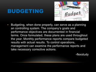 BUDGETING
• Budgeting, when done properly, can serve as a planning
an controlling system. The company’s goals and
performance objectives are documented in financial
terms. Once formulated, these plans are used throughout
the year. Monthly performance reports compare budgeted
results with actual results. To control operations,
management can examine the performance reports and
take necessary corrective actions.
-flexstudy
 