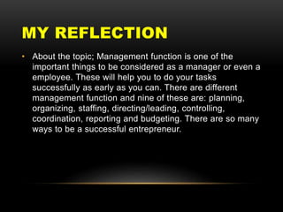 MY REFLECTION
• About the topic; Management function is one of the
important things to be considered as a manager or even a
employee. These will help you to do your tasks
successfully as early as you can. There are different
management function and nine of these are: planning,
organizing, staffing, directing/leading, controlling,
coordination, reporting and budgeting. There are so many
ways to be a successful entrepreneur.
 