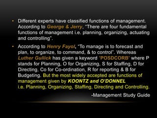 • Different experts have classified functions of management.
According to George & Jerry, “There are four fundamental
functions of management i.e. planning, organizing, actuating
and controlling”.
• According to Henry Fayol, “To manage is to forecast and
plan, to organize, to command, & to control”. Whereas
Luther Gullick has given a keyword ’POSDCORB’ where P
stands for Planning, O for Organizing, S for Staffing, D for
Directing, Co for Co-ordination, R for reporting & B for
Budgeting. But the most widely accepted are functions of
management given by KOONTZ and O’DONNEL
i.e. Planning, Organizing, Staffing, Directing and Controlling.
-Management Study Guide
 