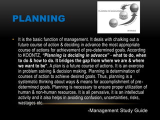 PLANNING
• It is the basic function of management. It deals with chalking out a
future course of action & deciding in advance the most appropriate
course of actions for achievement of pre-determined goals. According
to KOONTZ, “Planning is deciding in advance” - what to do, when
to do & how to do. It bridges the gap from where we are & where
we want to be”. A plan is a future course of actions. It is an exercise
in problem solving & decision making. Planning is determination of
courses of action to achieve desired goals. Thus, planning is a
systematic thinking about ways & means for accomplishment of pre-
determined goals. Planning is necessary to ensure proper utilization of
human & non-human resources. It is all pervasive, it is an intellectual
activity and it also helps in avoiding confusion, uncertainties, risks,
wastages etc.
-Management Study Guide
 