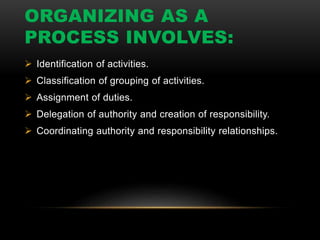 ORGANIZING AS A
PROCESS INVOLVES:
 Identification of activities.
 Classification of grouping of activities.
 Assignment of duties.
 Delegation of authority and creation of responsibility.
 Coordinating authority and responsibility relationships.
 