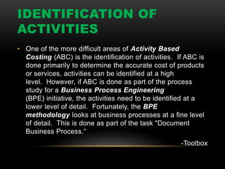 IDENTIFICATION OF
ACTIVITIES
• One of the more difficult areas of Activity Based
Costing (ABC) is the identification of activities. If ABC is
done primarily to determine the accurate cost of products
or services, activities can be identified at a high
level. However, if ABC is done as part of the process
study for a Business Process Engineering
(BPE) initiative, the activities need to be identified at a
lower level of detail. Fortunately, the BPE
methodology looks at business processes at a fine level
of detail. This is done as part of the task "Document
Business Process.“
-Toolbox
 