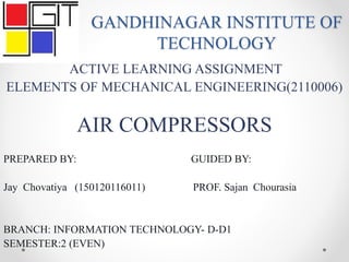 GANDHINAGAR INSTITUTE OF
TECHNOLOGY
ACTIVE LEARNING ASSIGNMENT
ELEMENTS OF MECHANICAL ENGINEERING(2110006)
AIR COMPRESSORS
PREPARED BY: GUIDED BY:
Jay Chovatiya (150120116011) PROF. Sajan Chourasia
BRANCH: INFORMATION TECHNOLOGY- D-D1
SEMESTER:2 (EVEN)
 