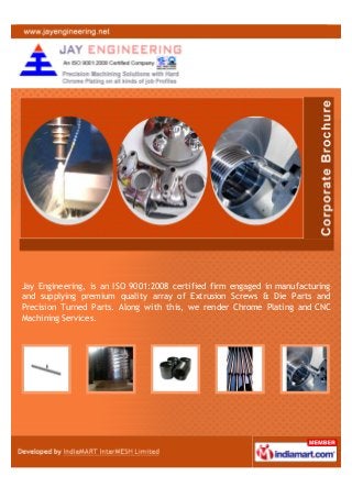 Jay Engineering, is an ISO 9001:2008 certified firm engaged in manufacturing
and supplying premium quality array of Extrusion Screws & Die Parts and
Precision Turned Parts. Along with this, we render Chrome Plating and CNC
Machining Services.
 