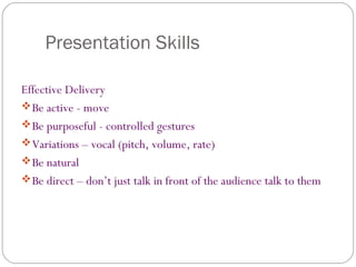 Presentation Skills
Effective Delivery
Be active - move
Be purposeful - controlled gestures
Variations – vocal (pitch, volume, rate)
Be natural
Be direct – don’t just talk in front of the audience talk to them
 