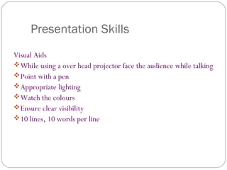 Presentation Skills
Visual Aids
While using a over head projector face the audience while talking
Point with a pen
Appropriate lighting
Watch the colours
Ensure clear visibility
10 lines, 10 words per line
 