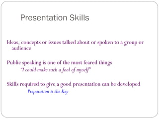Presentation Skills
Ideas, concepts or issues talked about or spoken to a group or
audience
Public speaking is one of the most feared things
“I could make such a fool of myself”
Skills required to give a good presentation can be developed
Preparation is the Key
 