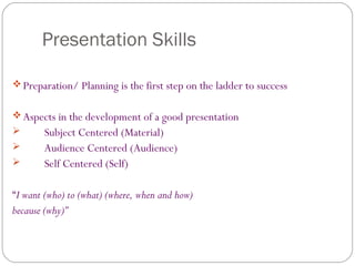 Presentation Skills
Preparation/ Planning is the first step on the ladder to success
Aspects in the development of a good presentation
 Subject Centered (Material)
 Audience Centered (Audience)
 Self Centered (Self)
“I want (who) to (what) (where, when and how)
because (why)”
 
