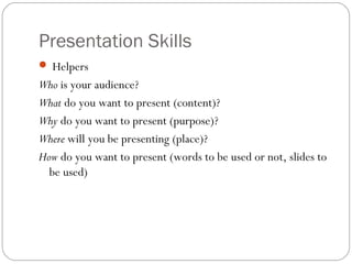 Presentation Skills
 Helpers
Who is your audience?
What do you want to present (content)?
Why do you want to present (purpose)?
Where will you be presenting (place)?
How do you want to present (words to be used or not, slides to
be used)
 