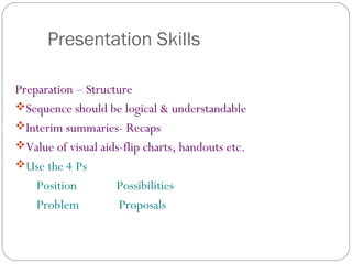 Presentation Skills
Preparation – Structure
Sequence should be logical & understandable
Interim summaries- Recaps
Value of visual aids-flip charts, handouts etc.
Use the 4 Ps
Position Possibilities
Problem Proposals
 