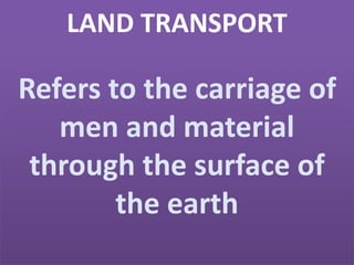 LAND TRANSPORT
Refers to the carriage of
men and material
through the surface of
the earth
 