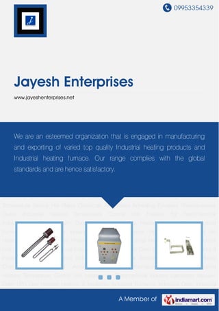 09953354339
A Member of
Jayesh Enterprises
www.jayeshenterprises.net
Industrial Heaters Temperature Control Unit Heaters for Petrochemical Industry Laboratory
Vacuum Oven LPG Gas Heaters Heaters & Insulators Industrial Furnaces Industrial
Oven Industrial Temperature Sensor Hot Plates Chemicals Air Heaters Annealing
Furnaces Pharmaceutical Ovens Industrial Heaters Temperature Control Unit Heaters for
Petrochemical Industry Laboratory Vacuum Oven LPG Gas Heaters Heaters &
Insulators Industrial Furnaces Industrial Oven Industrial Temperature Sensor Hot Plates
Chemicals Air Heaters Annealing Furnaces Pharmaceutical Ovens Industrial
Heaters Temperature Control Unit Heaters for Petrochemical Industry Laboratory Vacuum
Oven LPG Gas Heaters Heaters & Insulators Industrial Furnaces Industrial Oven Industrial
Temperature Sensor Hot Plates Chemicals Air Heaters Annealing Furnaces Pharmaceutical
Ovens Industrial Heaters Temperature Control Unit Heaters for Petrochemical
Industry Laboratory Vacuum Oven LPG Gas Heaters Heaters & Insulators Industrial
Furnaces Industrial Oven Industrial Temperature Sensor Hot Plates Chemicals Air
Heaters Annealing Furnaces Pharmaceutical Ovens Industrial Heaters Temperature Control
Unit Heaters for Petrochemical Industry Laboratory Vacuum Oven LPG Gas Heaters Heaters &
Insulators Industrial Furnaces Industrial Oven Industrial Temperature Sensor Hot Plates
Chemicals Air Heaters Annealing Furnaces Pharmaceutical Ovens Industrial
Heaters Temperature Control Unit Heaters for Petrochemical Industry Laboratory Vacuum
Oven LPG Gas Heaters Heaters & Insulators Industrial Furnaces Industrial Oven Industrial
We are an esteemed organization that is engaged in manufacturing
and exporting of varied top quality Industrial heating products and
Industrial heating furnace. Our range complies with the global
standards and are hence satisfactory.
 