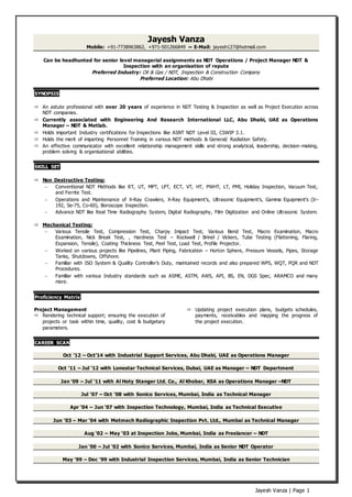 Jayesh Vanza | Page 1
Jayesh Vanza
Mobile: +91-7738963862, +971-501266849 ~ E-Mail: jayesh127@hotmail.com
Can be headhunted for senior level managerial assignments as NDT Operations / Project Manager NDT &
Inspection with an organisation of repute
Preferred Industry: Oil & Gas / NDT, Inspection & Construction Company
Preferred Location: Abu Dhabi
SYNOPSIS
 An astute professional with over 20 years of experience in NDT Testing & Inspection as well as Project Execution across
NDT companies.
 Currently associated with Engineering And Research International LLC, Abu Dhabi, UAE as Operations
Manager – NDT & Metlab.
 Holds important Industry certifications for Inspections like ASNT NDT Level III, CSWIP 3.1.
 Holds the merit of imparting Personnel Training in various NDT methods & General/ Radiation Safety.
 An effective communicator with excellent relationship management skills and strong analytical, leadership, decision-making,
problem solving & organisational abilities.
SKILL SET
 Non Destructive Testing:
 Conventional NDT Methods like RT, UT, MPT, LPT, ECT, VT, HT, PWHT, LT, PMI, Holiday Inspection, Vacuum Test,
and Ferrite Test.
 Operations and Maintenance of X-Ray Crawlers, X-Ray Equipment’s, Ultrasonic Equipment’s, Gamma Equipment's (Ir-
192, Se-75, Co-60), Boroscope Inspection.
 Advance NDT like Real Time Radiography System, Digital Radiography, Film Digitization and Online Ultrasonic System.
 Mechanical Testing:
 Various Tensile Test, Compression Test, Charpy Impact Test, Various Bend Test, Macro Examination, Macro
Examination, Nick Break Test, , Hardness Test – Rockwell / Brinel / Vickers, Tube Testing (Flattening, Flaring,
Expansion, Tensile), Coating Thickness Test, Peel Test, Load Test, Profile Projector.
 Worked on various projects like Pipelines, Plant Piping, Fabrication – Horton Sphere, Pressure Vessels, Pipes, Storage
Tanks, Shutdowns, Offshore.
 Familiar with ISO System & Quality Controller’s Duty, maintained records and also prepared WPS, WQT, PQR and NDT
Procedures.
 Familiar with various Industry standards such as ASME, ASTM, AWS, API, BS, EN, DGS Spec, ARAMCO and many
more.
Proficiency Matrix
Project Management
 Rendering technical support; ensuring the execution of
projects or task within time, quality, cost & budgetary
parameters.
 Updating project execution plans, budgets schedules,
payments, receivables and mapping the progress of
the project execution.
CAREER SCAN
Oct ’12 – Oct’14 with Industrial Support Services, Abu Dhabi, UAE as Operations Manager
Oct ‘11 – Jul ‘12 with Lonestar Technical Services, Dubai, UAE as Manager – NDT Department
Jan ‘09 – Jul ‘11 with Al Hoty Stanger Ltd. Co., Al Khobar, KSA as Operations Manager –NDT
Jul ‘07 – Oct ‘08 with Sonico Services, Mumbai, India as Technical Manager
Apr ‘04 – Jun ‘07 with Inspection Technology, Mumbai, India as Technical Executive
Jun ‘03 – Mar ‘04 with Metmech Radiographic Inspection Pvt. Ltd., Mumbai as Technical Manager
Aug ‘02 – May ‘03 at Inspection Jobs, Mumbai, India as Freelancer – NDT
Jan ‘00 – Jul ‘02 with Sonico Services, Mumbai, India as Senior NDT Operator
May ‘99 – Dec ‘99 with Industrial Inspection Services, Mumbai, India as Senior Technician
 