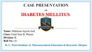 Name: Mahirrao Jayesh Anil
Class: Final Year B. Pharm.
Division: B
Roll No.: 81
on
DIABETES MELLITUS
R. C. Patel Institute of Pharmaceutical Education & Research, Shirpur
 