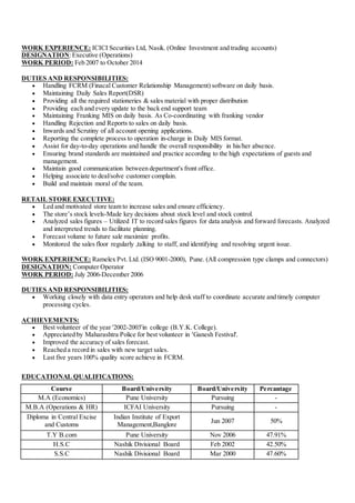 WORK EXPERIENCE: ICICI Securities Ltd, Nasik. (Online Investment and trading accounts)
DESIGNATION:Executive (Operations)
WORK PERIOD: Feb 2007 to October 2014
DUTIES AND RESPONSIBILITIES:
 Handling FCRM (Finacal Customer Relationship Management) software on daily basis.
 Maintaining Daily Sales Report(DSR)
 Providing all the required stationeries & sales material with proper distribution
 Providing each and every update to the back end support team
 Maintaining Franking MIS on daily basis. As Co-coordinating with franking vendor
 Handling Rejection and Reports to sales on daily basis.
 Inwards and Scrutiny of all account opening applications.
 Reporting the complete process to operation in-charge in Daily MIS format.
 Assist for day-to-day operations and handle the overall responsibility in his/her absence.
 Ensuring brand standards are maintained and practice according to the high expectations of guests and
management.
 Maintain good communication between department's front office.
 Helping associate to deal/solve customer complain.
 Build and maintain moral of the team.
RETAIL STORE EXECUTIVE:
 Led and motivated store team to increase sales and ensure efficiency.
 The store’s stock levels-Made key decisions about stock level and stock control.
 Analyzed sales figures – Utilized IT to record sales figures for data analysis and forward forecasts. Analyzed
and interpreted trends to facilitate planning.
 Forecast volume to future sale maximize profits.
 Monitored the sales floor regularly ,talking to staff, and identifying and resolving urgent issue.
WORK EXPERIENCE: Ramelex Pvt. Ltd. (ISO 9001-2000), Pune. (All compression type clamps and connectors)
DESIGNATION: Computer Operator
WORK PERIOD: July 2006-December 2006
DUTIES AND RESPONSIBILITIES:
 Working closely with data entry operators and help desk staff to coordinate accurate and timely computer
processing cycles.
ACHIEVEMENTS:
 Best volunteer of the year '2002-2003'in college (B.Y.K. College).
 Appreciated by Maharashtra Police for best volunteer in 'Ganesh Festival'.
 Improved the accuracy of sales forecast.
 Reached a record in sales with new target sales.
 Last five years 100% quality score achieve in FCRM.
EDUCATIONAL QUALIFICATIONS:
Course Board/University Board/University Percantage
M.A (Economics) Pune University Pursuing -
M.B.A (Operations & HR) ICFAI University Pursuing -
Diploma in Central Excise
and Customs
Indian Institute of Export
Management,Banglore
Jun 2007 50%
T.Y B.com Pune University Nov 2006 47.91%
H.S.C Nashik Divisional Board Feb 2002 42.50%
S.S.C Nashik Divisional Board Mar 2000 47.60%
 