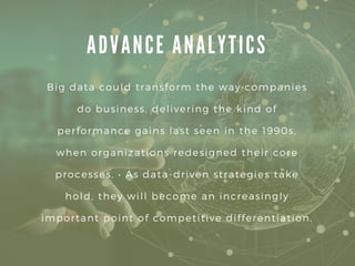 A D V A N C E A N A L Y T I C S
Big data could transform the way companies
do business, delivering the kind of
performance gains last seen in the 1990s,
when organizations redesigned their core
processes. • As data-driven strategies take
hold, they will become an increasingly
important point of competitive differentiation.
 