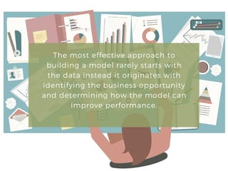 The most effective approach to
building a model rarely starts with
the data instead it originates with
identifying the business opportunity
and determining how the model can
improve performance.
 