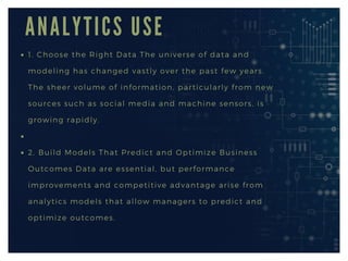 A N A L Y T I C S U S E
1. Choose the Right Data The universe of data and
modeling has changed vastly over the past few years.
The sheer volume of information, particularly from new
sources such as social media and machine sensors, is
growing rapidly.
2. Build Models That Predict and Optimize Business
Outcomes Data are essential, but performance
improvements and competitive advantage arise from
analytics models that allow managers to predict and
optimize outcomes.
 