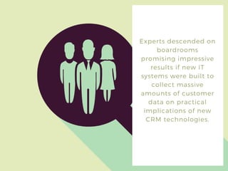 Experts descended on
boardrooms
promising impressive
results if new IT
systems were built to
collect massive
amounts of customer
data on practical
implications of new
CRM technologies.
 