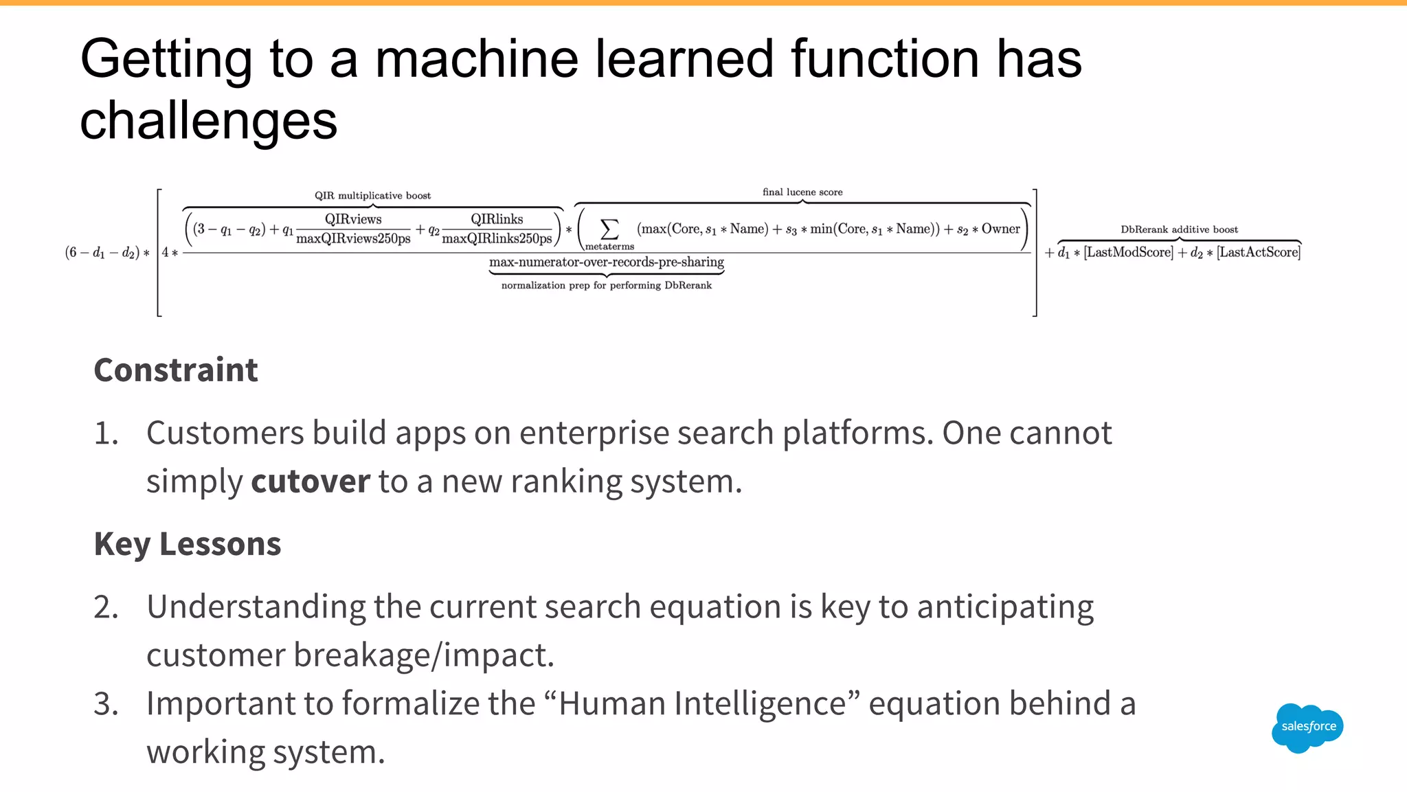 Getting to a machine learned function has
challenges
Constraint
1. Customers build apps on enterprise search platforms. One cannot
simply cutover to a new ranking system.
Key Lessons
2. Understanding the current search equation is key to anticipating
customer breakage/impact.
3. Important to formalize the “Human Intelligence” equation behind a
working system.
 