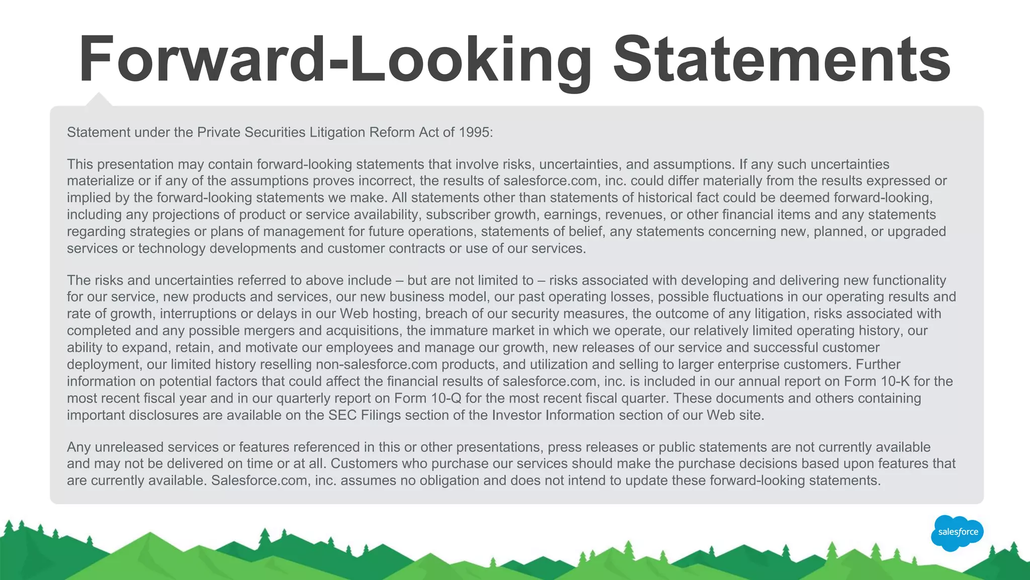 Forward-Looking Statements
Statement under the Private Securities Litigation Reform Act of 1995:
This presentation may contain forward-looking statements that involve risks, uncertainties, and assumptions. If any such uncertainties
materialize or if any of the assumptions proves incorrect, the results of salesforce.com, inc. could differ materially from the results expressed or
implied by the forward-looking statements we make. All statements other than statements of historical fact could be deemed forward-looking,
including any projections of product or service availability, subscriber growth, earnings, revenues, or other financial items and any statements
regarding strategies or plans of management for future operations, statements of belief, any statements concerning new, planned, or upgraded
services or technology developments and customer contracts or use of our services.
The risks and uncertainties referred to above include – but are not limited to – risks associated with developing and delivering new functionality
for our service, new products and services, our new business model, our past operating losses, possible fluctuations in our operating results and
rate of growth, interruptions or delays in our Web hosting, breach of our security measures, the outcome of any litigation, risks associated with
completed and any possible mergers and acquisitions, the immature market in which we operate, our relatively limited operating history, our
ability to expand, retain, and motivate our employees and manage our growth, new releases of our service and successful customer
deployment, our limited history reselling non-salesforce.com products, and utilization and selling to larger enterprise customers. Further
information on potential factors that could affect the financial results of salesforce.com, inc. is included in our annual report on Form 10-K for the
most recent fiscal year and in our quarterly report on Form 10-Q for the most recent fiscal quarter. These documents and others containing
important disclosures are available on the SEC Filings section of the Investor Information section of our Web site.
Any unreleased services or features referenced in this or other presentations, press releases or public statements are not currently available
and may not be delivered on time or at all. Customers who purchase our services should make the purchase decisions based upon features that
are currently available. Salesforce.com, inc. assumes no obligation and does not intend to update these forward-looking statements.
 