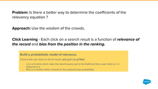 Build a probabilistic model of relevance.
Chance that user clicks on the ith record: pr(r,q,i)= L(r,q)*Rb(i)
- L() is a function which maps the (record,query) pair to the likelihood that a user clicks on r in
response to q
- Rb() is a function which corrects for the positional bias probabilities
 