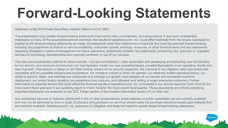 Forward-Looking Statements
Statement under the Private Securities Litigation Reform Act of 1995:
This presentation may contain forward-looking statements that involve risks, uncertainties, and assumptions. If any such uncertainties
materialize or if any of the assumptions proves incorrect, the results of salesforce.com, inc. could differ materially from the results expressed or
implied by the forward-looking statements we make. All statements other than statements of historical fact could be deemed forward-looking,
including any projections of product or service availability, subscriber growth, earnings, revenues, or other financial items and any statements
regarding strategies or plans of management for future operations, statements of belief, any statements concerning new, planned, or upgraded
services or technology developments and customer contracts or use of our services.
The risks and uncertainties referred to above include – but are not limited to – risks associated with developing and delivering new functionality
for our service, new products and services, our new business model, our past operating losses, possible fluctuations in our operating results and
rate of growth, interruptions or delays in our Web hosting, breach of our security measures, the outcome of any litigation, risks associated with
completed and any possible mergers and acquisitions, the immature market in which we operate, our relatively limited operating history, our
ability to expand, retain, and motivate our employees and manage our growth, new releases of our service and successful customer
deployment, our limited history reselling non-salesforce.com products, and utilization and selling to larger enterprise customers. Further
information on potential factors that could affect the financial results of salesforce.com, inc. is included in our annual report on Form 10-K for the
most recent fiscal year and in our quarterly report on Form 10-Q for the most recent fiscal quarter. These documents and others containing
important disclosures are available on the SEC Filings section of the Investor Information section of our Web site.
Any unreleased services or features referenced in this or other presentations, press releases or public statements are not currently available
and may not be delivered on time or at all. Customers who purchase our services should make the purchase decisions based upon features that
are currently available. Salesforce.com, inc. assumes no obligation and does not intend to update these forward-looking statements.
 