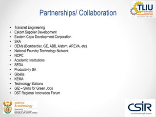 Partnerships/ Collaboration
• Transnet Engineering
• Eskom Supplier Development
• Eastern Cape Development Corporation
• SKA
• OEMs (Bombardier, GE, ABB, Alstom, AREVA, etc)
• National Foundry Technology Network
• NCPC
• Academic Institutions
• SEDA
• Productivity SA
• Gibella
• KEMA
• Technology Stations
• GIZ – Skills for Green Jobs
• DST Regional Innovation Forum
 