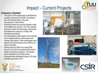 Impact - Current Projects
Company’s Assisted
• Through the TAP implemented at SWASAP the
company achieved an EN13261 accreditation
from the Duetsche Bahn. Only axle
manufacturer in South Africa
• Adventure Power has sold and installed a total
of six 300kW wind turbines. The TLIU assisted
Adventure Power with technology interventions
that allowed the company to comply with
international standards.
• The technologies implemented at Trax included
direct imaging software, probe testers and
reverse pulse plating. These technologies were
aligned to the requirements of the PCBs to be
used on the SKA.
• Working with the CSIR and a valve OEM
(Gunric), the TLIU has assisted Yellow Star to
design and develop a gearbox. The designs
were completed by the CSIR and the
prototypes were developed through a 3D rapid
prototyping process at CUT.
 