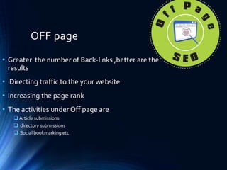 OFF page
• Greater the number of Back-links ,better are the
results
• Directing traffic to the your website
• Increasing the page rank
• The activities under Off page are
 Article submissions
 directory submissions
 Social bookmarking etc
 