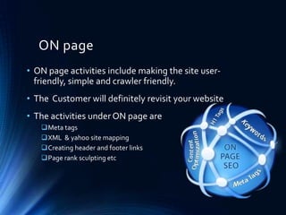 ON page
• ON page activities include making the site user-
friendly, simple and crawler friendly.
• The Customer will definitely revisit your website
• The activities under ON page are
Meta tags
XML & yahoo site mapping
Creating header and footer links
Page rank sculpting etc
 