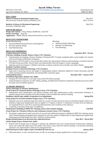 Jayesh Abhay Navare
9601 Grove Crest Lane https://www.linkedin.com/in/jayeshnavare jnavare@uncc.edu
Apt #1814, Charlotte, NC 28262 (980) 337-8677
EDUCATION
Master of Science in Mechanical Engineering May 2017
The University of North Carolina at Charlotte, USA GPA- 3.25/4.0
Bachelor of Science in Mechanical Engineering May 2014
University of Mumbai, India
SOFTWARE SKILLS
Design and Analysis – Ansys Student, SolidWorks, AutoCAD
Surface metrology – Zygo Mx
Applications – Matlab, Minitab, Microsoft PowerPoint, Excel, Word
RELEVANT COURSEWORK
Design/Manufacturing
• Advanced Manufacturing Processes and Equipment
• Precision Machine Design
• Gear Manufacturing
Metrology
• Advanced Surface Metrology
• Machine Tool Metrology
• Gear Metrology
RELEVANT EXPERIENCE
Graduate Research Assistant September 2015 – Present
(Vibratory finishing of metals, Masters Thesis, UNC Charlotte)
• Experimentally investigating vibratory finishing of aluminum 6061 T6 grade rectangular plate to gain insights into material
removal and surface modification mechanism.
• Developing a 2D CFD model in Ansys Fluent that matches the experimental conditions and formulating a correlation between
CFD-derived pressure fields, velocity fields, and experimentally observed changes in surface topography.
• Applying numerical techniques in Matlab to determine workpiece material removal profiles and surface finishes.
Graduate Teaching Assistant Spring 2017
(Statistics Process Control and Metrology, UNC Charlotte)
• Supervised a measuring exercise and taught 43 undergraduate students calibration method for Vernier micrometer and dial
caliper and demonstrated repeatability and reproducibility using these gages.
Undergraduate Intern December 2012 – January 2013
(Tool Room Operations, Siemens Ltd., India)
• Designed 2D CAD model of a case-study using AutoCAD software package.
• Acquired hands-on experience on CNC milling, grinding, and fabricated mechanical components using these processes under
the supervision of machine operators.
ACADEMIC PROJECTS
Surface Metrology of vibratory finished parts Fall 2016
(Term Project for Advanced Surface Metrology Course, UNC Charlotte)
• Implemented tactile (profilometry) and optical (scanning white light interferometry) surface measurement techniques to
quantify material removal profiles and surface finishes of parts finished with vibratory finishing.
Designing a tip/tilt stage capable of nanometer level adjustments Spring 2016
(Team project for Precision Machine Design Course, UNC Charlotte)
• Designed a precision machining stage that worked on a system of ramps and screws that converted large angular rotations into
millimeter range linear displacements and was capable of 1.5 degrees of tip/tilt, 2.5 millimeters of coarse travel on slideways.
An integrated Poisson’s ratio drive system provided nanometer scale resolution on the slideways.
• Created the CAD model of the stage in SolidWorks.
Mathematical Modelling of SDOF free vibrating system with Coulomb damping Fall 2015
(Team Project for Vibration of Discrete and Continuous Systems Course, UNC Charlotte)
• Developed a mathematical model in the form of a second order differential equation in Matlab for SDOF free vibrating system
with Coulomb damping and adopted Euler integration to solve this equation. Graphical plot of initial displacement against final
displacement provided insights into effect of friction on final position.
Design and fabrication of an electrical relay calibration fixture June 2013 – March 2014
(Senior Design Project, Siemens Ltd., India)
• Worked with the design team in Siemens to minimize the calibration time of an existing thermal overload relay calibration
fixture and created the improvised CAD model of the fixture using AutoCAD software package. Conventional machining
operations were implemented to fabricate the redesigned fixture.
Fabricated parts of nitro engine remote controlled off-road race car January 2013
• Fabricated chassis, A-arms, and shock towers of a RC car according to design regulations for a technical racing event.
 