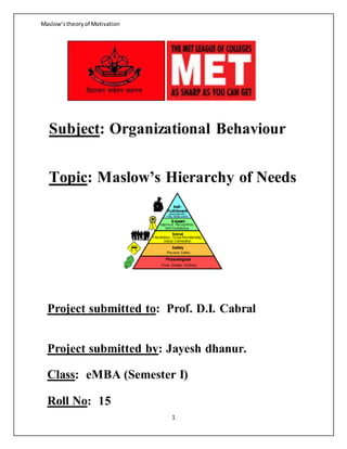 Maslow’stheoryof Motivation
1
Subject: Organizational Behaviour
Topic: Maslow’s Hierarchy of Needs
Project submitted to: Prof. D.I. Cabral
Project submitted by: Jayesh dhanur.
Class: eMBA (Semester I)
Roll No: 15
 