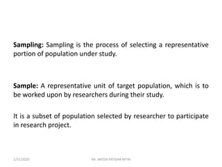 Sampling: Sampling is the process of selecting a representative
portion of population under study.
Sample: A representative unit of target population, which is to
be worked upon by researchers during their study.
It is a subset of population selected by researcher to participate
in research project.
1/31/2020 Mr. JAYESH PATIDAR MTIN
 