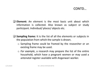 CONTD…
 Element: An element is the most basic unit about which
information is collected. Also known as subject or study
participant. Individual/ places/ objects etc.
 Sampling frame: It is the list of all the elements or subjects in
the population from which the sample is drown.
o Sampling frame could be framed by the researcher or an
existing frame may be used.
o For example, a research may prepare the list of the entire
household, which have a pregnant women or may used a
antenatal register available with Anganwari worker.
1/31/2020 Mr. JAYESH PATIDAR MTIN
 