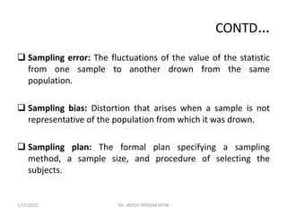 CONTD…
 Sampling error: The fluctuations of the value of the statistic
from one sample to another drown from the same
population.
 Sampling bias: Distortion that arises when a sample is not
representative of the population from which it was drown.
 Sampling plan: The formal plan specifying a sampling
method, a sample size, and procedure of selecting the
subjects.
1/31/2020 Mr. JAYESH PATIDAR MTIN
 