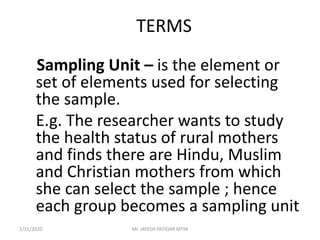 TERMS
Sampling Unit – is the element or
set of elements used for selecting
the sample.
E.g. The researcher wants to study
the health status of rural mothers
and finds there are Hindu, Muslim
and Christian mothers from which
she can select the sample ; hence
each group becomes a sampling unit
1/31/2020 Mr. JAYESH PATIDAR MTIN
 