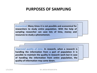 PURPOSES OF SAMPLING
Economical: Many times it is not possible and economical for
researchers to study entire population. With the help of
sampling researcher can save lots of time, money and
resources to study a phenomenon.
Improved quality of data: In research, when a research is
handling the information from a part of population it is
possible to maintain the quality in research work but in case
of handling the information from entire population, the
quality of information may come down.
1/31/2020 Mr. JAYESH PATIDAR MTIN
 