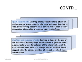 CONTD…
Quick study results: Studying entire population take lots of time
and generating research results take more and more time, but in
case of conducting research on a sample rather than a entire
population, it is possible to generate study results faster.
Precision and accuracy of data: Carrying a study on the par of
the population (sample) helps the researcher to generate more
précised data, where formulation of the interpretations of the
data become more easy. It is always easy to establish better
rapport with the sample number of subject to collect more
accurate data.
1/31/2020 Mr. JAYESH PATIDAR MTIN
 