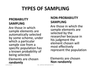 TYPES OF SAMPLING
PROBABILITY
SAMPLING
Are those in which
sample elements are
automatically selected
by some scheme, under
which a particular
sample size from a
specific population has
a known probability of
being selected.
Elements are chosen
randomly
NON-PROBABILITY
SAMPLING
Are those in which the
sample elements are
selected by the
researcher because in
his judgment the
element chosen will
most effectively
represent the population
Elements are chosen
Non randomly
1/31/2020 Mr. JAYESH PATIDAR MTIN
 