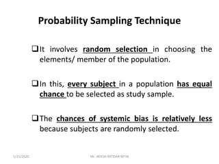 Probability Sampling Technique
It involves random selection in choosing the
elements/ member of the population.
In this, every subject in a population has equal
chance to be selected as study sample.
The chances of systemic bias is relatively less
because subjects are randomly selected.
1/31/2020 Mr. JAYESH PATIDAR MTIN
 