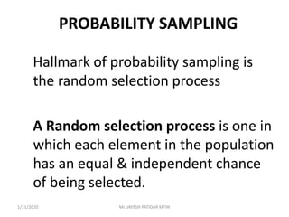 PROBABILITY SAMPLING
Hallmark of probability sampling is
the random selection process
A Random selection process is one in
which each element in the population
has an equal & independent chance
of being selected.
1/31/2020 Mr. JAYESH PATIDAR MTIN
 